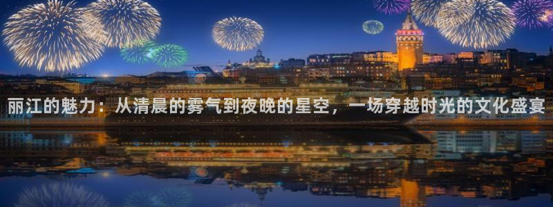 857直播nba直播：丽江的魅力：从清晨的雾气到夜晚的星空，一场穿越时光的文化盛宴